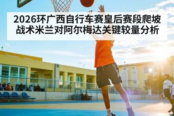 2026环广西自行车赛皇后赛段爬坡战术米兰对阿尔梅达关键较量分析